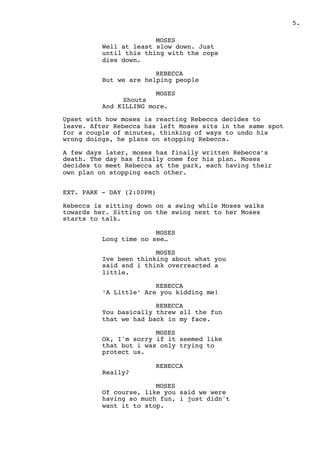 .5
MOSES
Well at least slow down. Just
until this thing with the cops
dies down.
REBECCA
But we are helping people
MOSES
Shouts
And KILLING more.
Upset with how moses is reacting Rebecca decides to
leave. After Rebecca has left Moses sits in the same spot
for a couple of minutes, thinking of ways to undo his
wrong doings, he plans on stopping Rebecca.
A few days later, moses has finally written Rebecca’s
death. The day has finally come for his plan. Moses
decides to meet Rebecca at the park, each having their
own plan on stopping each other.
EXT. PARK - DAY (2:00PM)
Rebecca is sitting down on a swing while Moses walks
towards her. Sitting on the swing next to her Moses
starts to talk.
MOSES
Long time no see…
MOSES
Ive been thinking about what you
said and i think overreacted a
little.
REBECCA
‘A Little’ Are you kidding me!
REBECCA
You basically threw all the fun
that we had back in my face.
MOSES
Ok, I'm sorry if it seemed like
that but i was only trying to
protect us.
REBECCA
Really?
MOSES
Of course, like you said we were
having so much fun, i just didn't
want it to stop.
 