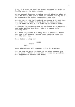 .6
After 30 minutes of speaking moses realises his plan is
finally staring to take effect.
Having second thoughts on going through with his plan he
tries to change the way it ends but theres nothing he can
do, everything he tries, something stops him.
Walking out of the park Rebecca and Moses are right next
to a main road. while walking down the street Moses
finally sees the end of his plan coming towards them.
Flashback: The audience gets to see Moses write Rebecca’s
name down and how she dies. “Hit by a truck while
crossing road”
Cuts back to present day. They reach a crossing. Moses
sees the truck coming towards them. Rebecca steps out
onto the crossing.
Moses tries to stop her
MOSES
Shouts
WAIT!
Moses reaches out for Rebecca, trying to stop her.
Just as the audience is about to see what happens the
screen cuts to black leaving the audience to speculate on
what happened to Rebecca and moses.
 