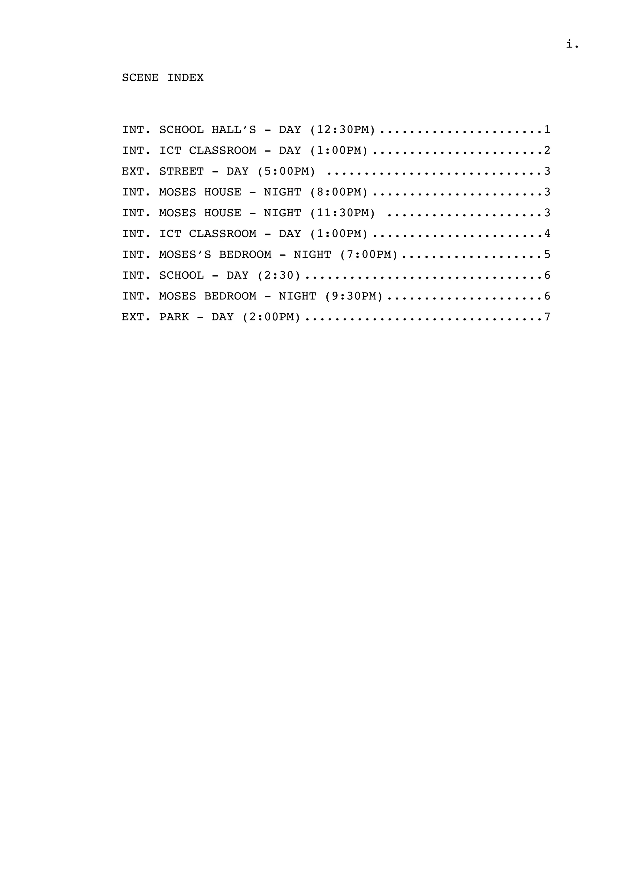 .i
SCENE INDEX
INT. SCHOOL HALL’S - DAY (12:30PM) 1......................
INT. ICT CLASSROOM - DAY (1:00PM) 2.......................
EXT. STREET - DAY (5:00PM) 3.............................
INT. MOSES HOUSE - NIGHT (8:00PM) 3.......................
INT. MOSES HOUSE - NIGHT (11:30PM) 3.....................
INT. ICT CLASSROOM - DAY (1:00PM) 4.......................
INT. MOSES’S BEDROOM - NIGHT (7:00PM) 5...................
INT. SCHOOL - DAY (2:30) 6................................
INT. MOSES BEDROOM - NIGHT (9:30PM) 6.....................
EXT. PARK - DAY (2:00PM) 7................................
 