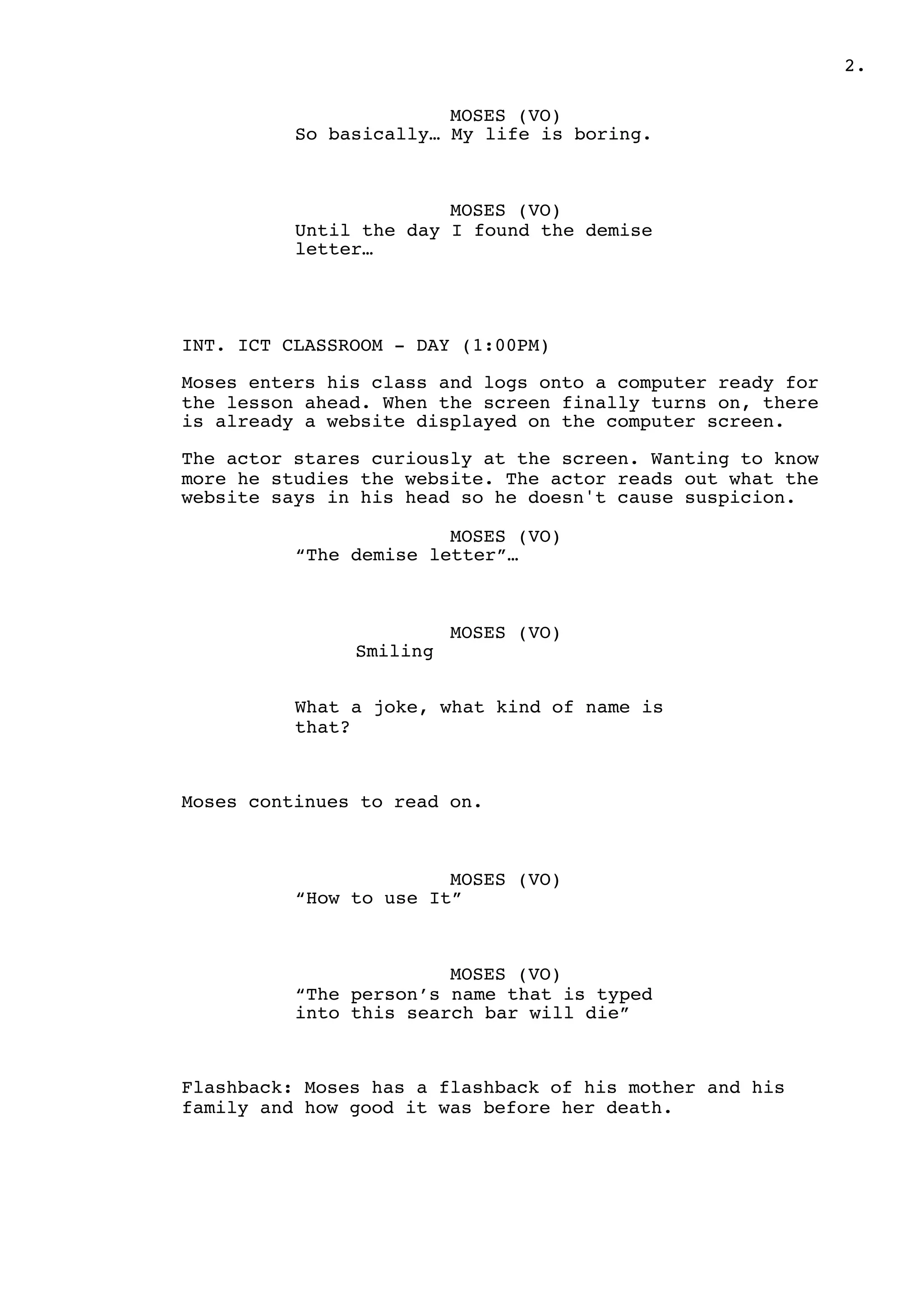 .2
MOSES (VO)
So basically… My life is boring.
MOSES (VO)
Until the day I found the demise
letter…
INT. ICT CLASSROOM - DAY (1:00PM)
Moses enters his class and logs onto a computer ready for
the lesson ahead. When the screen finally turns on, there
is already a website displayed on the computer screen.
The actor stares curiously at the screen. Wanting to know
more he studies the website. The actor reads out what the
website says in his head so he doesn't cause suspicion.
MOSES (VO)
“The demise letter”…
MOSES (VO)
Smiling
What a joke, what kind of name is
that?
Moses continues to read on.
MOSES (VO)
“How to use It”
MOSES (VO)
“The person’s name that is typed
into this search bar will die”
Flashback: Moses has a flashback of his mother and his
family and how good it was before her death.
 