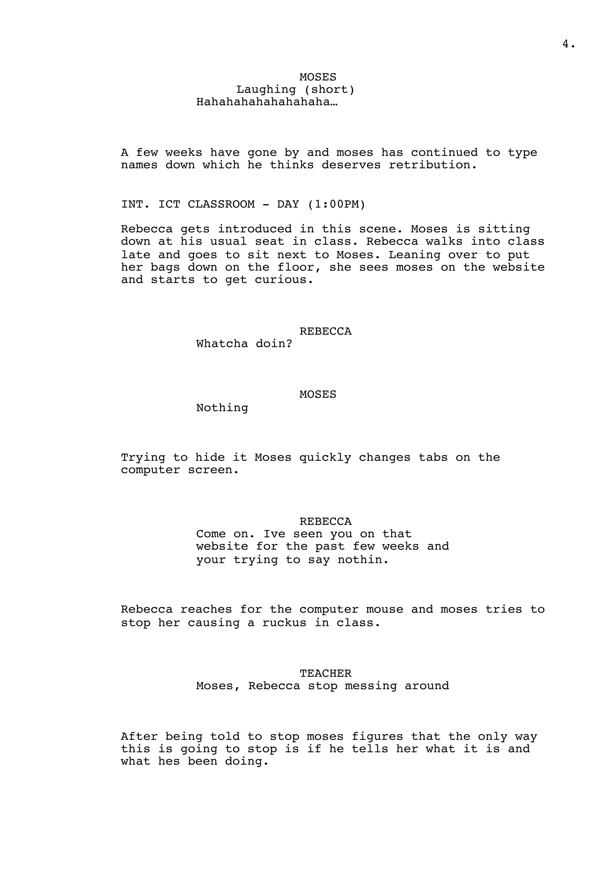 .4
MOSES
Laughing (short)
Hahahahahahahahaha…
A few weeks have gone by and moses has continued to type
names down which he thinks deserves retribution.
INT. ICT CLASSROOM - DAY (1:00PM)
Rebecca gets introduced in this scene. Moses is sitting
down at his usual seat in class. Rebecca walks into class
late and goes to sit next to Moses. Leaning over to put
her bags down on the floor, she sees moses on the website
and starts to get curious.
REBECCA
Whatcha doin?
MOSES
Nothing
Trying to hide it Moses quickly changes tabs on the
computer screen.
REBECCA
Come on. Ive seen you on that
website for the past few weeks and
your trying to say nothin.
Rebecca reaches for the computer mouse and moses tries to
stop her causing a ruckus in class.
TEACHER
Moses, Rebecca stop messing around
After being told to stop moses figures that the only way
this is going to stop is if he tells her what it is and
what hes been doing.
 