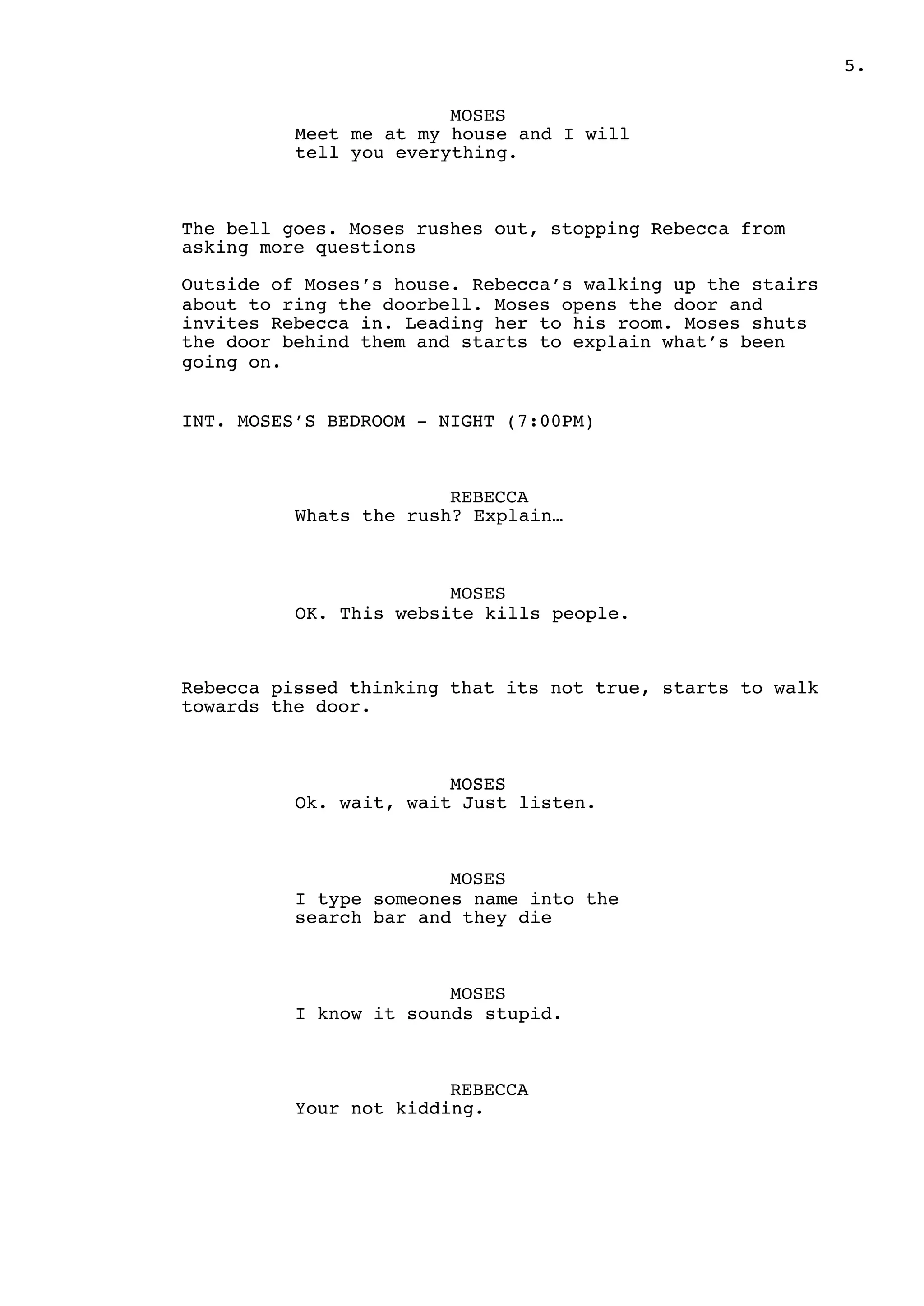 .5
MOSES
Meet me at my house and I will
tell you everything.
The bell goes. Moses rushes out, stopping Rebecca from
asking more questions
Outside of Moses’s house. Rebecca’s walking up the stairs
about to ring the doorbell. Moses opens the door and
invites Rebecca in. Leading her to his room. Moses shuts
the door behind them and starts to explain what’s been
going on.
INT. MOSES’S BEDROOM - NIGHT (7:00PM)
REBECCA
Whats the rush? Explain…
MOSES
OK. This website kills people.
Rebecca pissed thinking that its not true, starts to walk
towards the door.
MOSES
Ok. wait, wait Just listen.
MOSES
I type someones name into the
search bar and they die
MOSES
I know it sounds stupid.
REBECCA
Your not kidding.
 