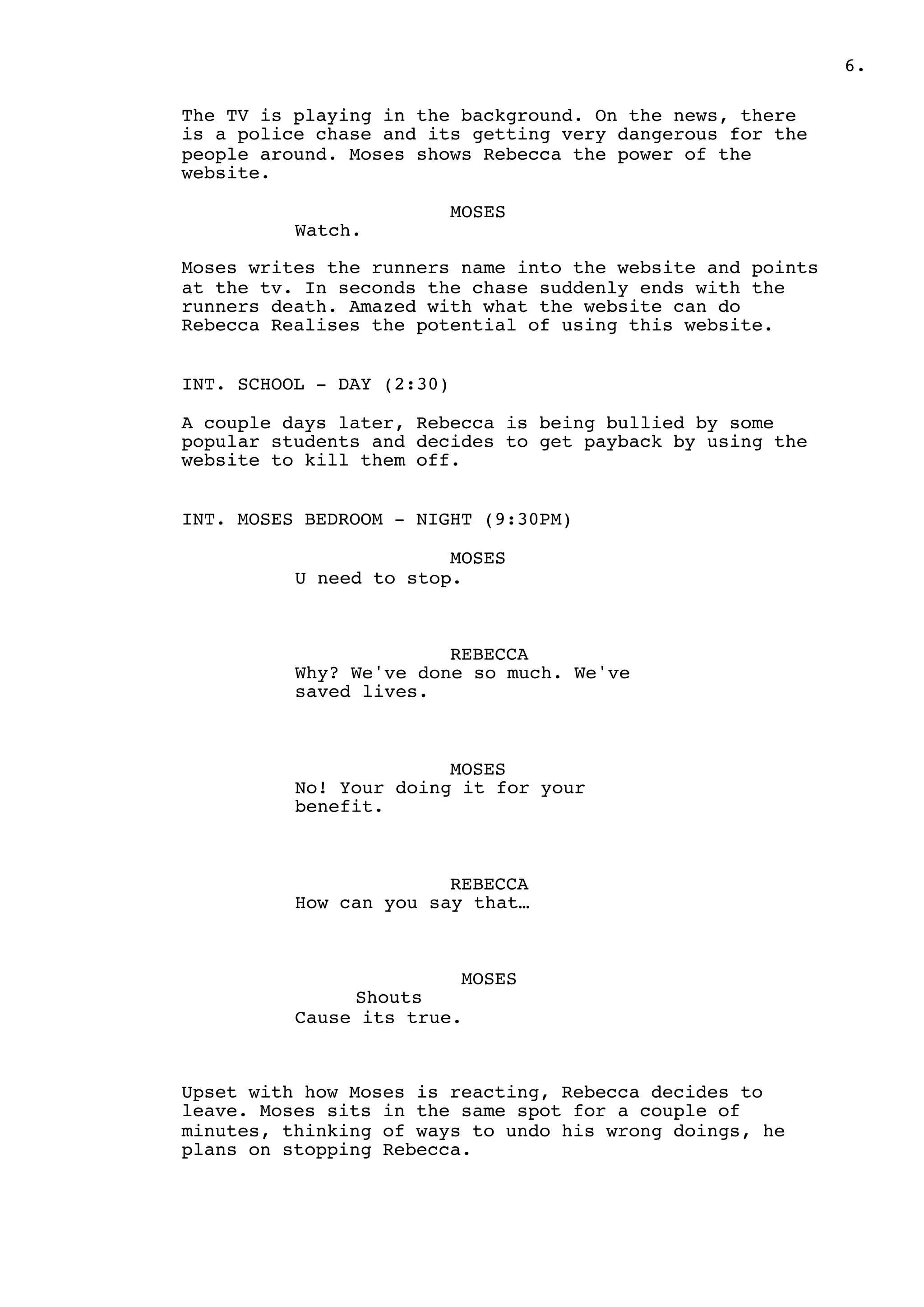.6
The TV is playing in the background. On the news, there
is a police chase and its getting very dangerous for the
people around. Moses shows Rebecca the power of the
website.
MOSES
Watch.
Moses writes the runners name into the website and points
at the tv. In seconds the chase suddenly ends with the
runners death. Amazed with what the website can do
Rebecca Realises the potential of using this website.
INT. SCHOOL - DAY (2:30)
A couple days later, Rebecca is being bullied by some
popular students and decides to get payback by using the
website to kill them off.
INT. MOSES BEDROOM - NIGHT (9:30PM)
MOSES
U need to stop.
REBECCA
Why? We've done so much. We've
saved lives.
MOSES
No! Your doing it for your
benefit.
REBECCA
How can you say that…
MOSES
Shouts
Cause its true.
Upset with how Moses is reacting, Rebecca decides to
leave. Moses sits in the same spot for a couple of
minutes, thinking of ways to undo his wrong doings, he
plans on stopping Rebecca.
 
