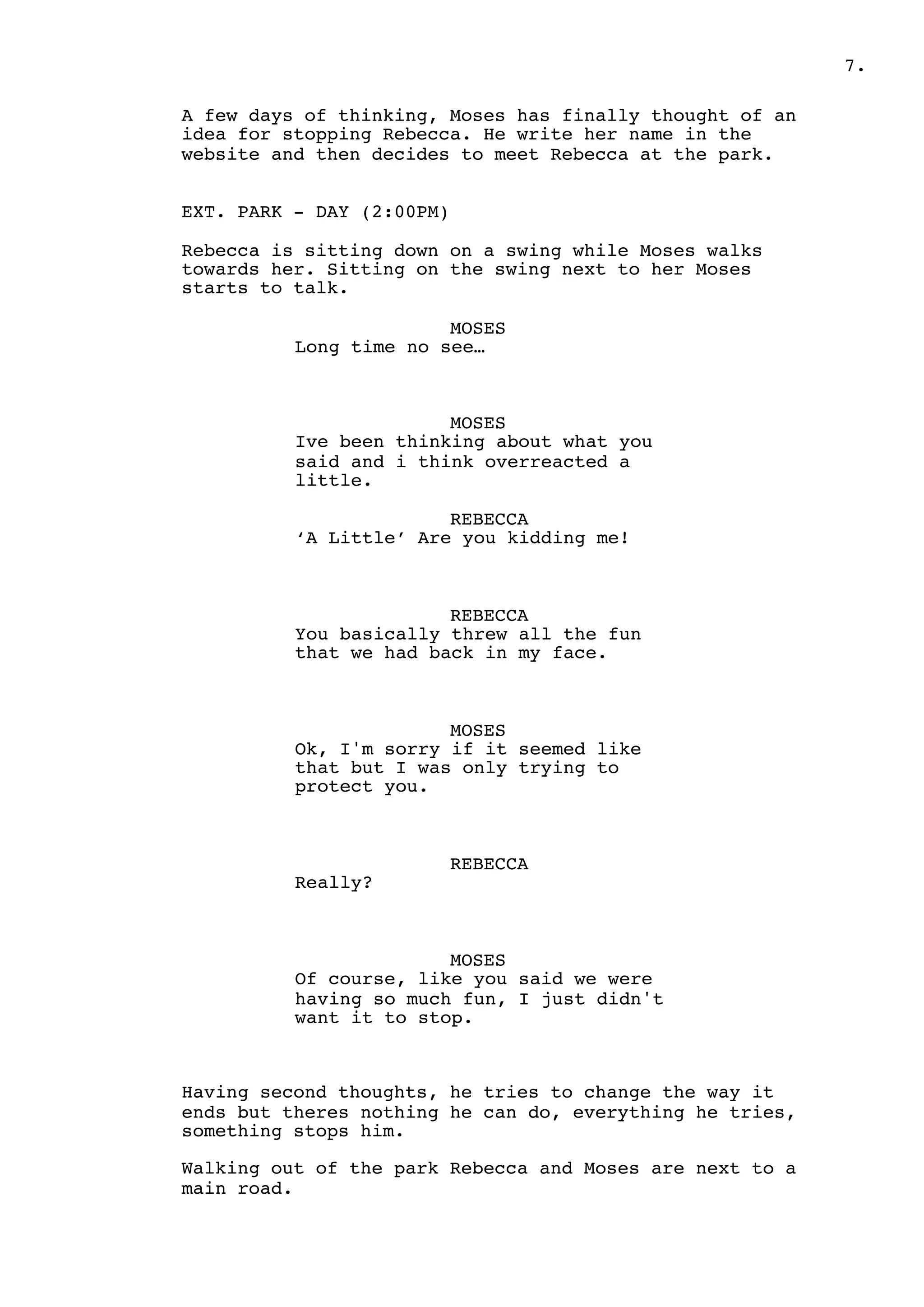 .7
A few days of thinking, Moses has finally thought of an
idea for stopping Rebecca. He write her name in the
website and then decides to meet Rebecca at the park.
EXT. PARK - DAY (2:00PM)
Rebecca is sitting down on a swing while Moses walks
towards her. Sitting on the swing next to her Moses
starts to talk.
MOSES
Long time no see…
MOSES
Ive been thinking about what you
said and i think overreacted a
little.
REBECCA
‘A Little’ Are you kidding me!
REBECCA
You basically threw all the fun
that we had back in my face.
MOSES
Ok, I'm sorry if it seemed like
that but I was only trying to
protect you.
REBECCA
Really?
MOSES
Of course, like you said we were
having so much fun, I just didn't
want it to stop.
Having second thoughts, he tries to change the way it
ends but theres nothing he can do, everything he tries,
something stops him.
Walking out of the park Rebecca and Moses are next to a
main road.
 