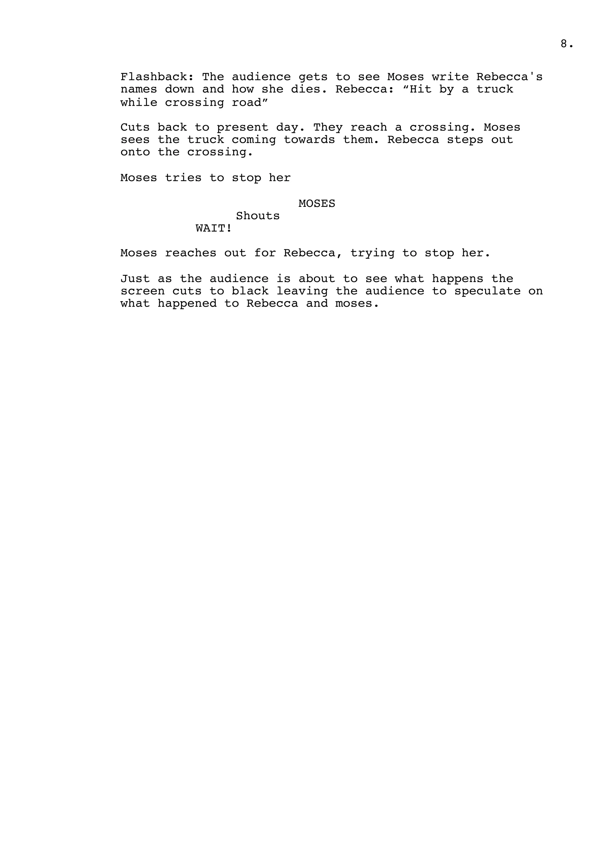 .8
Flashback: The audience gets to see Moses write Rebecca's
names down and how she dies. Rebecca: “Hit by a truck
while crossing road”
Cuts back to present day. They reach a crossing. Moses
sees the truck coming towards them. Rebecca steps out
onto the crossing.
Moses tries to stop her
MOSES
Shouts
WAIT!
Moses reaches out for Rebecca, trying to stop her.
Just as the audience is about to see what happens the
screen cuts to black leaving the audience to speculate on
what happened to Rebecca and moses.
 