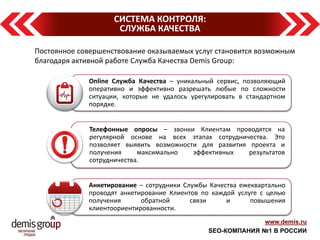 www.demis.ru 
SEO-КОМПАНИЯ №1 В РОССИИ 
СИСТЕМА КОНТРОЛЯ: 
СЛУЖБА КАЧЕСТВА 
Постоянное совершенствование оказываемых услуг становится возможным благодаря активной работе Служба Качества Demis Group: 
Online Служба Качества – уникальный сервис, позволяющий оперативно и эффективно разрешать любые по сложности ситуации, которые не удалось урегулировать в стандартном порядке. 
Телефонные опросы – звонки Клиентам проводятся на регулярной основе на всех этапах сотрудничества. Это позволяет выявить возможности для развития проекта и получения максимально эффективных результатов сотрудничества. 
Анкетирование – сотрудники Службы Качества ежеквартально проводят анкетирование Клиентов по каждой услуге с целью получения обратной связи и повышения клиентоориентированности.  