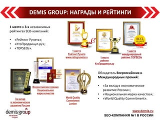 www.demis.ru 
SEO-КОМПАНИЯ №1 В РОССИИ 
DEMIS GROUP: НАГРАДЫ И РЕЙТИНГИ 
1 место в 3-х независимых рейтингах SEO-компаний: 
•«Рейтинг Рунета»; 
•«КтоПродвинул.ру»; 
•«TOPSEOs». 
Обладатель Всероссийских и Международных премий: 
•«За вклад в экономическое развитие России»; 
•«Национальная марка качества»; 
•«World Quality Commitment».  