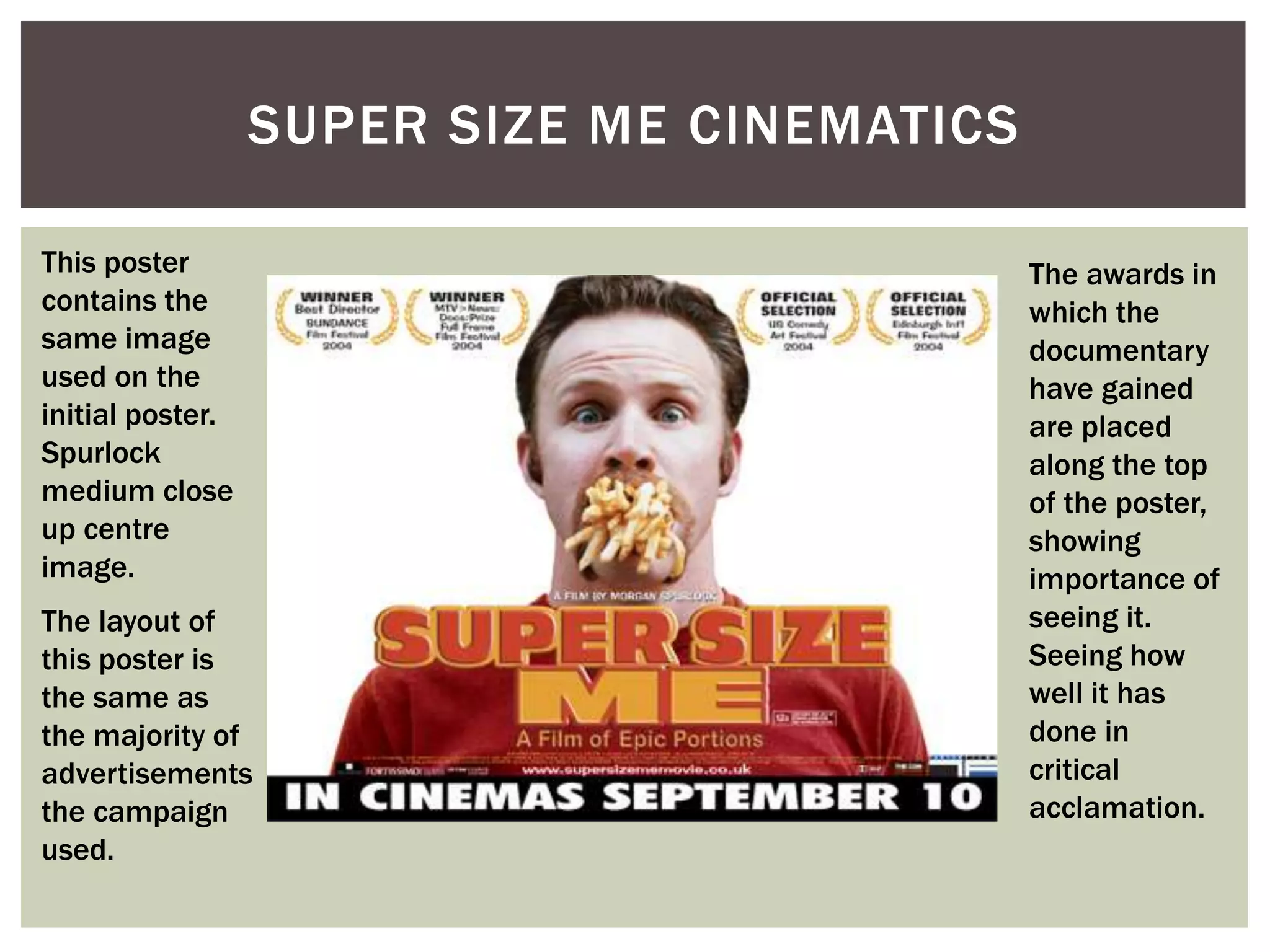 SUPER SIZE ME CINEMATICS

This poster                                  The awards in
contains the                                 which the
same image                                   documentary
used on the                                  have gained
initial poster.                              are placed
Spurlock                                     along the top
medium close                                 of the poster,
up centre                                    showing
image.                                       importance of
The layout of                                seeing it.
this poster is                               Seeing how
the same as                                  well it has
the majority of                              done in
advertisements                               critical
the campaign                                 acclamation.
used.
 