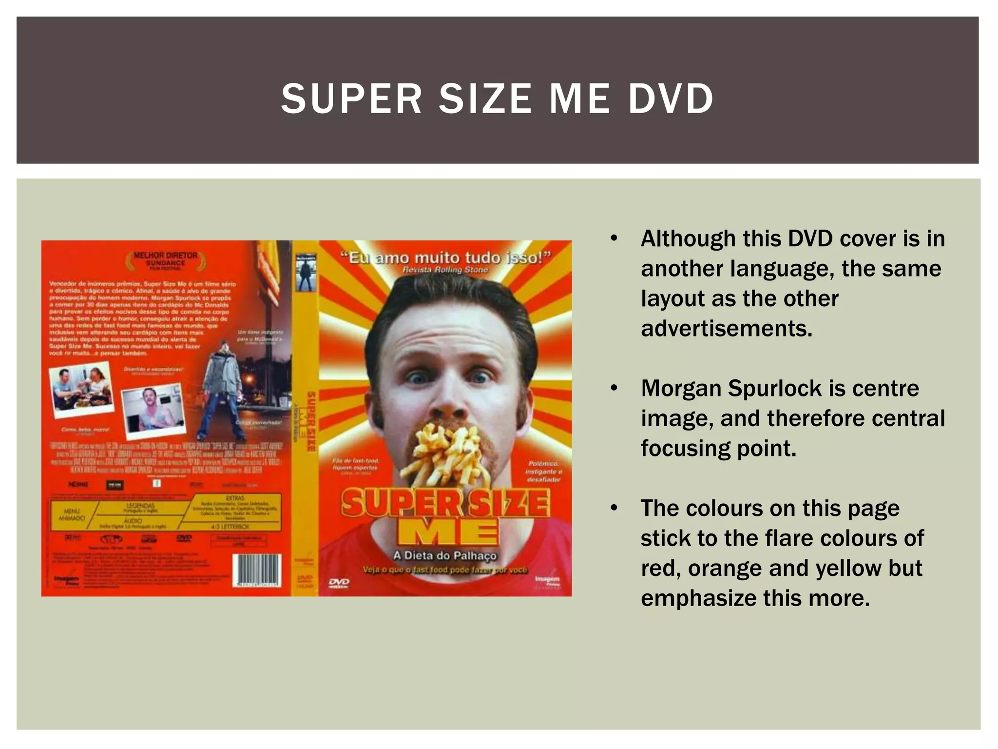 SUPER SIZE ME DVD


            • Although this DVD cover is in
              another language, the same
              layout as the other
              advertisements.

            • Morgan Spurlock is centre
              image, and therefore central
              focusing point.

            • The colours on this page
              stick to the flare colours of
              red, orange and yellow but
              emphasize this more.
 
