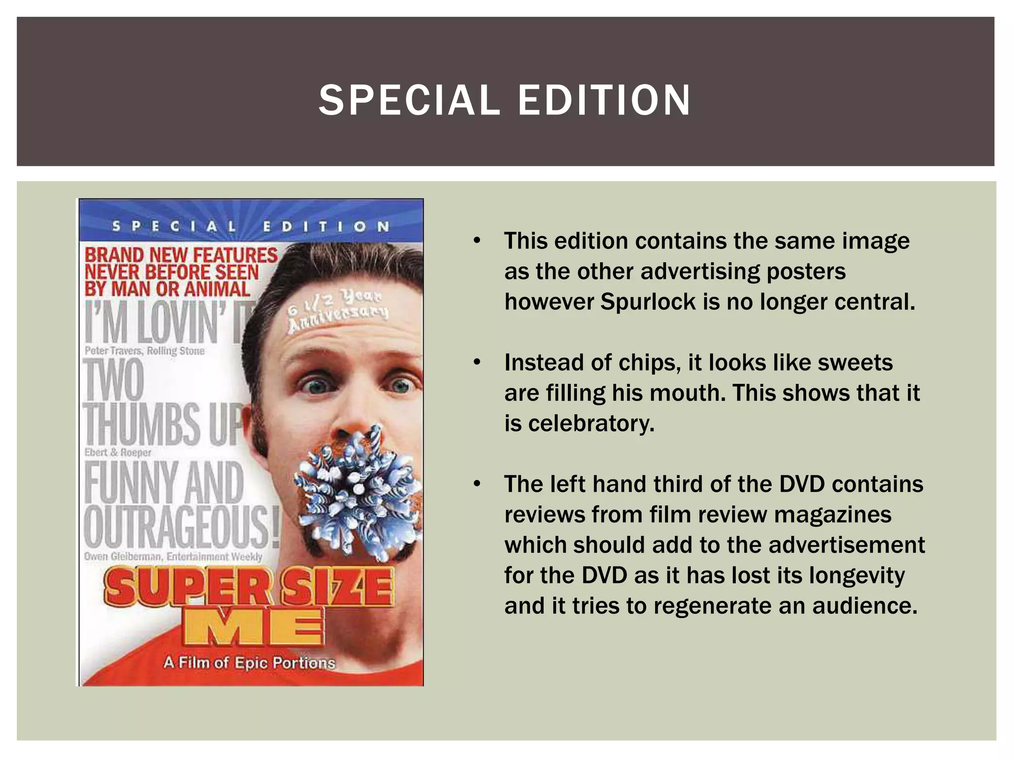 SPECIAL EDITION

      • This edition contains the same image
        as the other advertising posters
        however Spurlock is no longer central.

      • Instead of chips, it looks like sweets
        are filling his mouth. This shows that it
        is celebratory.

      • The left hand third of the DVD contains
        reviews from film review magazines
        which should add to the advertisement
        for the DVD as it has lost its longevity
        and it tries to regenerate an audience.
 