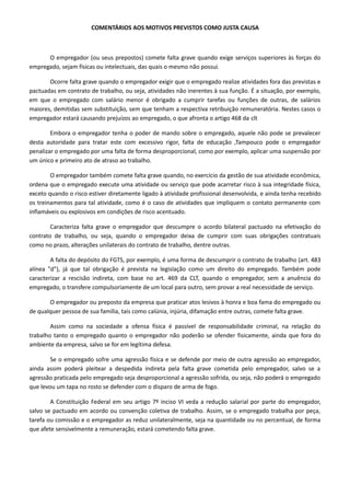 COMENTÁRIOS AOS MOTIVOS PREVISTOS COMO JUSTA CAUSA 
O empregador (ou seus prepostos) comete falta grave quando exige serviços superiores às forças do 
empregado, sejam físicas ou intelectuais, das quais o mesmo não possui. 
Ocorre falta grave quando o empregador exigir que o empregado realize atividades fora das previstas e 
pactuadas em contrato de trabalho, ou seja, atividades não inerentes à sua função. É a situação, por exemplo, 
em que o empregado com salário menor é obrigado a cumprir tarefas ou funções de outras, de salários 
maiores, demitidas sem substituição, sem que tenham a respectiva retribuição remuneratória. Nestes casos o 
empregador estará causando prejuízos ao empregado, o que afronta o artigo 468 da clt 
Embora o empregador tenha o poder de mando sobre o empregado, aquele não pode se prevalecer 
desta autoridade para tratar este com excessivo rigor, falta de educação ,Tampouco pode o empregador 
penalizar o empregado por uma falta de forma desproporcional, como por exemplo, aplicar uma suspensão por 
um único e primeiro ato de atraso ao trabalho. 
O empregador também comete falta grave quando, no exercício da gestão de sua atividade econômica, 
ordena que o empregado execute uma atividade ou serviço que pode acarretar risco à sua integridade física, 
exceto quando o risco estiver diretamente ligado à atividade profissional desenvolvida, e ainda tenha recebido 
os treinamentos para tal atividade, como é o caso de atividades que impliquem o contato permanente com 
inflamáveis ou explosivos em condições de risco acentuado. 
Caracteriza falta grave o empregador que descumpre o acordo bilateral pactuado na efetivação do 
contrato de trabalho, ou seja, quando o empregador deixa de cumprir com suas obrigações contratuais 
como no prazo, alterações unilaterais do contrato de trabalho, dentre outras. 
A falta do depósito do FGTS, por exemplo, é uma forma de descumprir o contrato de trabalho (art. 483 
alínea "d"), já que tal obrigação é prevista na legislação como um direito do empregado. Também pode 
caracterizar a rescisão indireta, com base no art. 469 da CLT, quando o empregador, sem a anuência do 
empregado, o transfere compulsoriamente de um local para outro, sem provar a real necessidade de serviço. 
O empregador ou preposto da empresa que praticar atos lesivos à honra e boa fama do empregado ou 
de qualquer pessoa de sua família, tais como calúnia, injúria, difamação entre outras, comete falta grave. 
Assim como na sociedade a ofensa física é passível de responsabilidade criminal, na relação do 
trabalho tanto o empregado quanto o empregador não poderão se ofender fisicamente, ainda que fora do 
ambiente da empresa, salvo se for em legítima defesa. 
Se o empregado sofre uma agressão física e se defende por meio de outra agressão ao empregador, 
ainda assim poderá pleitear a despedida indireta pela falta grave cometida pelo empregador, salvo se a 
agressão praticada pelo empregado seja desproporcional a agressão sofrida, ou seja, não poderá o empregado 
que levou um tapa no rosto se defender com o disparo de arma de fogo. 
A Constituição Federal em seu artigo 7º inciso VI veda a redução salarial por parte do empregador, 
salvo se pactuado em acordo ou convenção coletiva de trabalho. Assim, se o empregado trabalha por peça, 
tarefa ou comissão e o empregador as reduz unilateralmente, seja na quantidade ou no percentual, de forma 
que afete sensivelmente a remuneração, estará cometendo falta grave. 
 