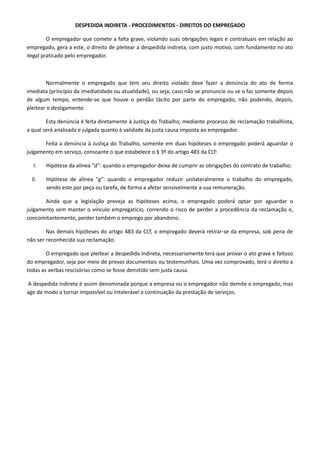 DESPEDIDA INDIRETA - PROCEDIMENTOS - DIREITOS DO EMPREGADO 
O empregador que comete a falta grave, violando suas obrigações legais e contratuais em relação ao 
empregado, gera a este, o direito de pleitear a despedida indireta, com justo motivo, com fundamento no ato 
ilegal praticado pelo empregador. 
Normalmente o empregado que tem seu direito violado deve fazer a denúncia do ato de forma 
imediata (princípio da imediatidade ou atualidade), ou seja, caso não se pronuncie ou se o faz somente depois 
de algum tempo, entende-se que houve o perdão tácito por parte do empregado, não podendo, depois, 
pleitear o desligamento. 
Esta denúncia é feita diretamente à Justiça do Trabalho, mediante processo de reclamação trabalhista, 
a qual será analisada e julgada quanto à validade da justa causa imposta ao empregador. 
Feita a denúncia à Justiça do Trabalho, somente em duas hipóteses o empregado poderá aguardar o 
julgamento em serviço, consoante o que estabelece o § 3º do artigo 483 da CLT: 
I. Hipótese da alínea "d": quando o empregador deixa de cumprir as obrigações do contrato de trabalho; 
II. Hipótese de alínea "g": quando o empregador reduzir unilateralmente o trabalho do empregado, 
sendo este por peça ou tarefa, de forma a afetar sensivelmente a sua remuneração. 
Ainda que a legislação preveja as hipóteses acima, o empregado poderá optar por aguardar o 
julgamento sem manter o vínculo empregatício, correndo o risco de perder a procedência da reclamação e, 
concomitantemente, perder também o emprego por abandono. 
Nas demais hipóteses do artigo 483 da CLT, o empregado deverá retirar-se da empresa, sob pena de 
não ser reconhecida sua reclamação. 
O empregado que pleitear a despedida indireta, necessariamente terá que provar o ato grave e faltoso 
do empregador, seja por meio de provas documentais ou testemunhais. Uma vez comprovado, terá o direito a 
todas as verbas rescisórias como se fosse demitido sem justa causa. 
A despedida indireta é assim denominada porque a empresa ou o empregador não demite o empregado, mas 
age de modo a tornar impossível ou intolerável a continuação da prestação de serviços. 
