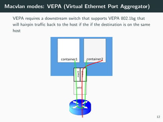 Macvlan modes: VEPA (Virtual Ethernet Port Aggregator)
VEPA requires a downstream switch that supports VEPA 802.1bg that
will hairpin traﬃc back to the host if the if the destination is on the same
host
12
 