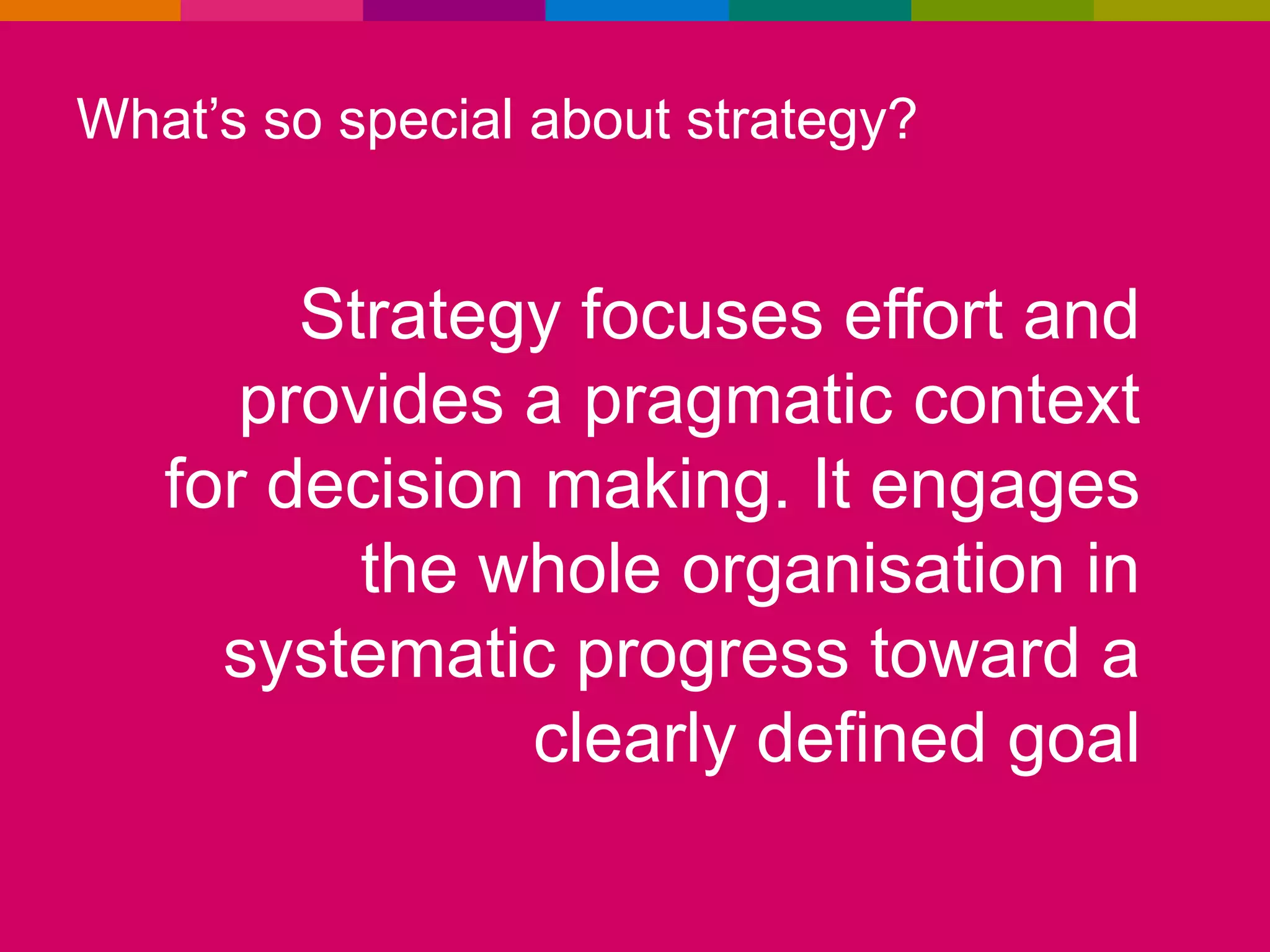 What’s so special about strategy?

Strategy focuses effort and
provides a pragmatic context
for decision making. It engages
the whole organisation in
systematic progress toward a
clearly defined goal

 
