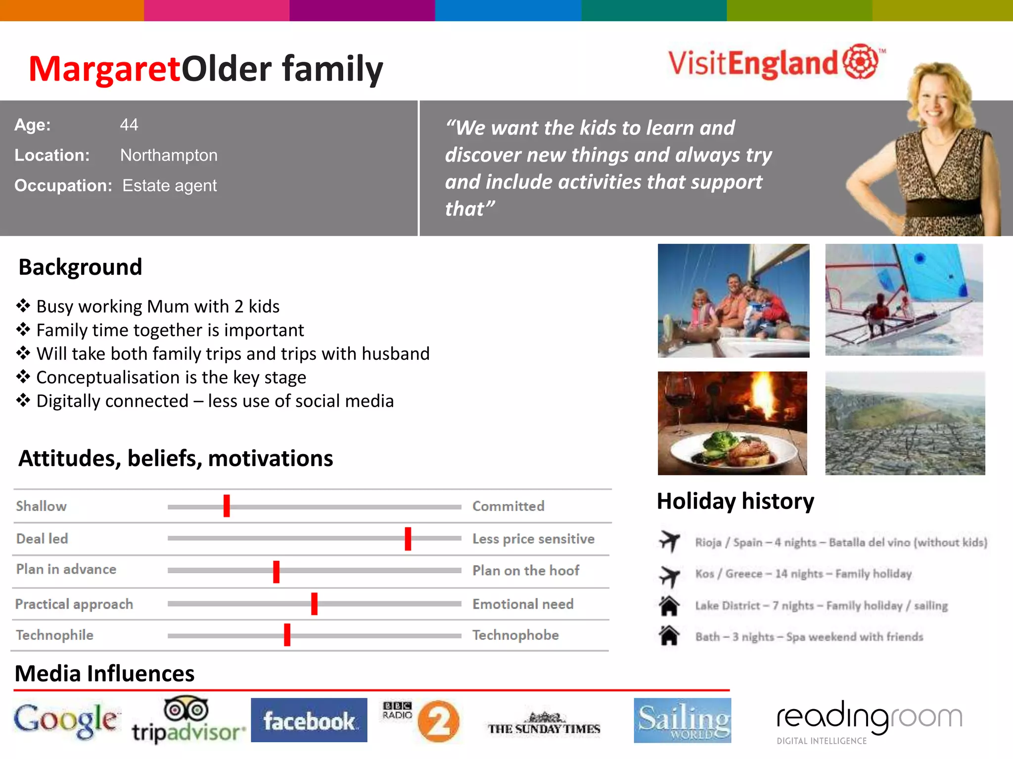 MargaretOlder family
Age:

44

Location:

Northampton

Occupation: Estate agent

“We want the kids to learn and
discover new things and always try
and include activities that support
that”

Background
 Busy working Mum with 2 kids
 Family time together is important
 Will take both family trips and trips with husband
 Conceptualisation is the key stage
 Digitally connected – less use of social media

Attitudes, beliefs, motivations

Holiday history

Media Influences

 