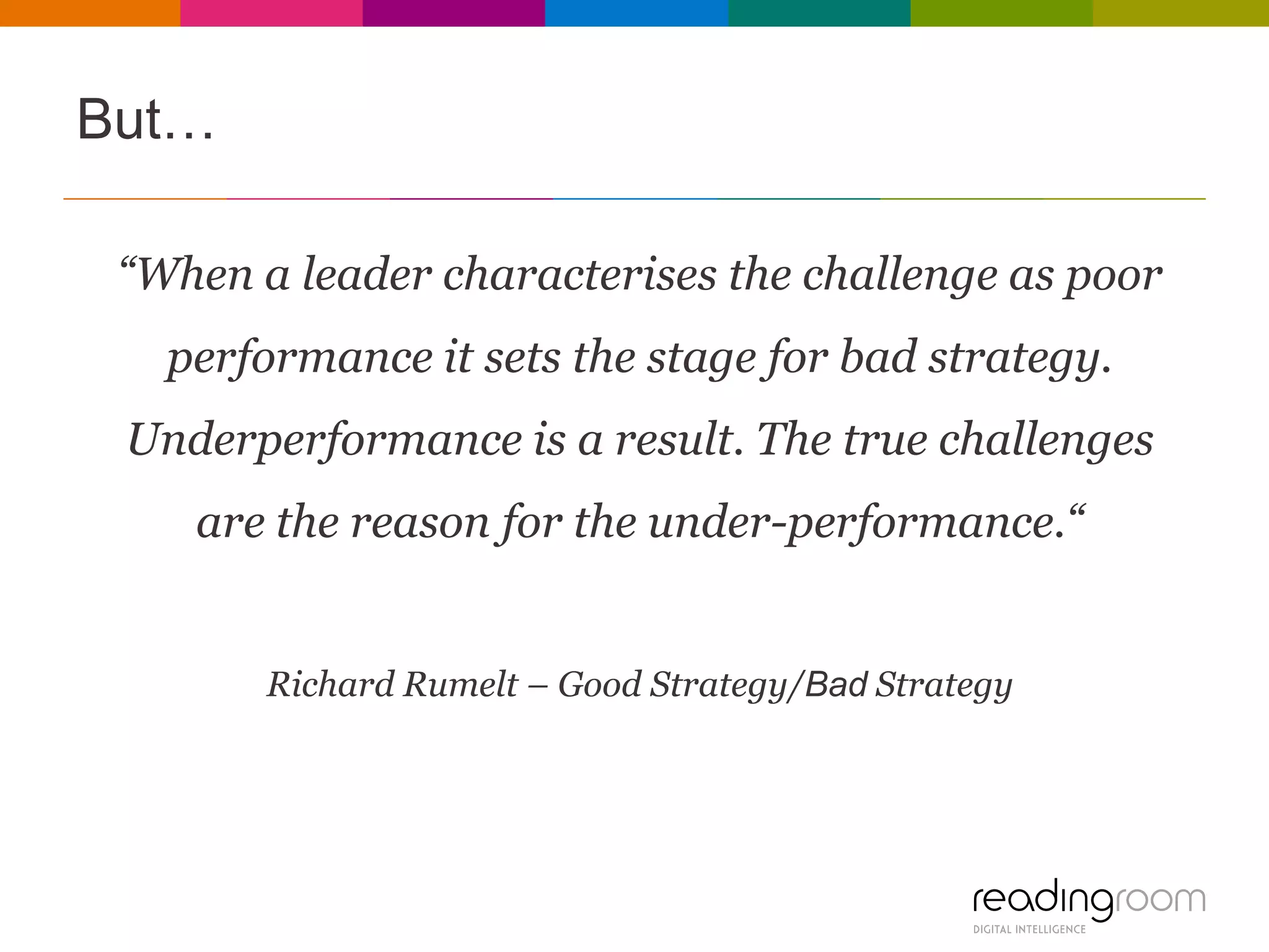But…
“When a leader characterises the challenge as poor

performance it sets the stage for bad strategy.
Underperformance is a result. The true challenges
are the reason for the under-performance.“

Richard Rumelt – Good Strategy/Bad Strategy

 
