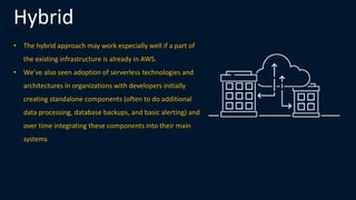 Hybrid
• The hybrid approach may work especially well if a part of
the existing infrastructure is already in AWS.
• We’ve also seen adoption of serverless technologies and
architectures in organizations with developers initially
creating standalone components (often to do additional
data processing, database backups, and basic alerting) and
over time integrating these components into their main
systems
 