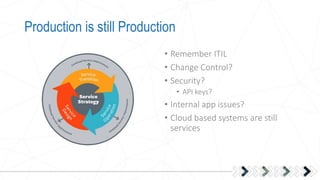 Production is still Production
• Remember ITIL
• Change Control?
• Security?
• API keys?
• Internal app issues?
• Cloud based systems are still
services
 