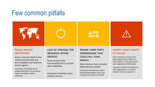 Few common pitfalls
SINGLE-REGION
DEPLOYMENT
Some customers believe that
clouds automatically deal
with scalability and resiliency
across regions.
Customers should plan for an
outage of services in a particular
region and failover where
necessary
LACK OF STRATEGY FOR
RESILIENCE WITHIN
SERVICES
Some Services have
functionality built in, to deal
with availability.
Customers should be aware
of these services
IGNORE THIRD PARTY
DEPENDENCIES THAT
COULD KILL YOUR
SERVICE
Most solutions have included
dependencies outside.
Customers should ensure that a
graceful degradation occurs, for
components inside and outside.
IGNORE SINGLE POINTS
OF FAILURE
Some solutions we have seen
have single points of failure in
their solution. If this goes down,
your application will be down.
Customers should run all tiers of
their application in a resilient
manner if the SLA requires it.
 