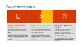 Few common pitfalls
IGNORE A MAJOR INCIDENT
RESPONSE PLAN
A number of Azure customers do not
have a Major Incident response plan in
place.
Customers should ensure that they have a MIRP
in place, clearly defining responsibilities across
the solution, escalation protocol and any other
necessary processes to follow in a disastrous
scenario.
Many solutions are based around the
concept of Eventual Consistency and / or
multi-region deployment.
When faced with region failover, how do you
know that critical data is present and valid in
the new region, what was lost from the primary
region and may now never arrive in the
secondary ?
FAIL TO TEST YOUR DR / HA
STRATEGY
A number of customers had either an
automated Disaster Recovery
mechanism or well-documented
approach. However, this approach had
not yet been tested.
Customers should test their disaster recovery
semi-regularly, to ensure that the process is still
relevant and that all parties are aware of the
required steps.
 