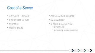 Cost of a Server
• 32 vCore – 256GB
• 5 Year cost £9400
• Monthly
• Hourly £0.21
• AWS EC2 M4 16Large
• $2.352/hour
• 5 Years $103017.60
• £79244.30
• Assuming stable currency
 
