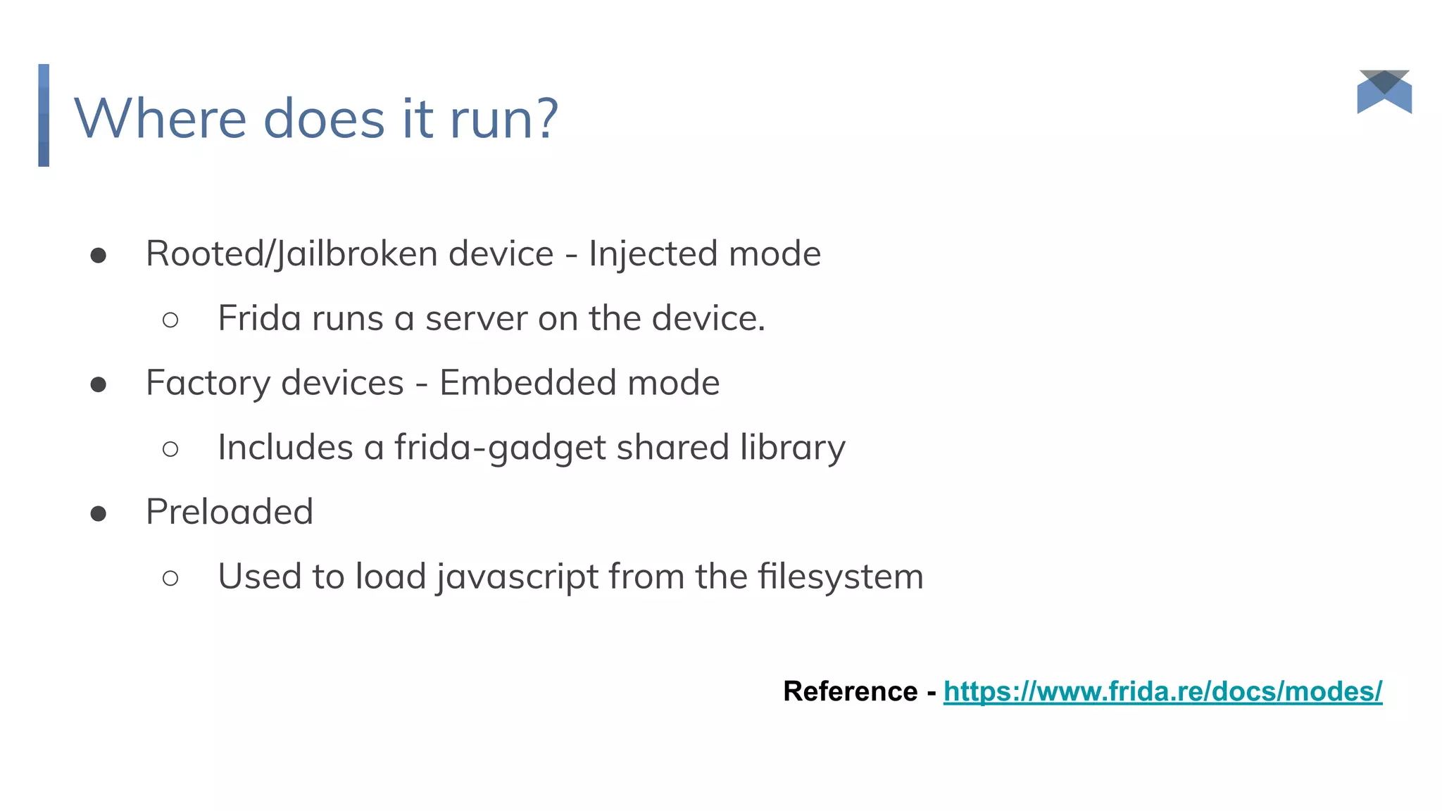 Where does it run?
● Rooted/Jailbroken device - Injected mode
○ Frida runs a server on the device.
● Factory devices - Embedded mode
○ Includes a frida-gadget shared library
● Preloaded
○ Used to load javascript from the ﬁlesystem
Reference - https://www.frida.re/docs/modes/
 