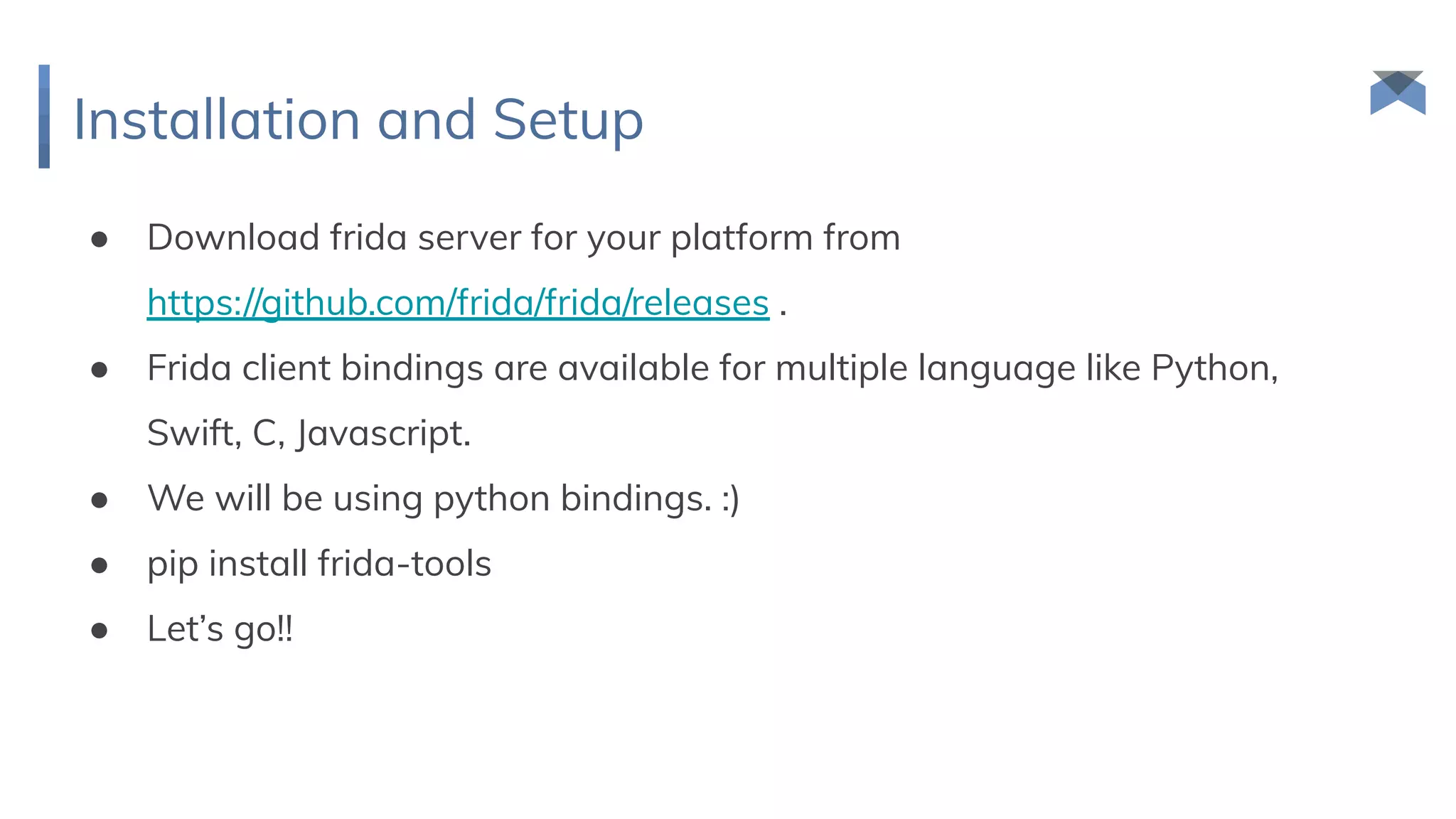 Installation and Setup
● Download frida server for your platform from
https://github.com/frida/frida/releases .
● Frida client bindings are available for multiple language like Python,
Swift, C, Javascript.
● We will be using python bindings. :)
● pip install frida-tools
● Let’s go!!
 
