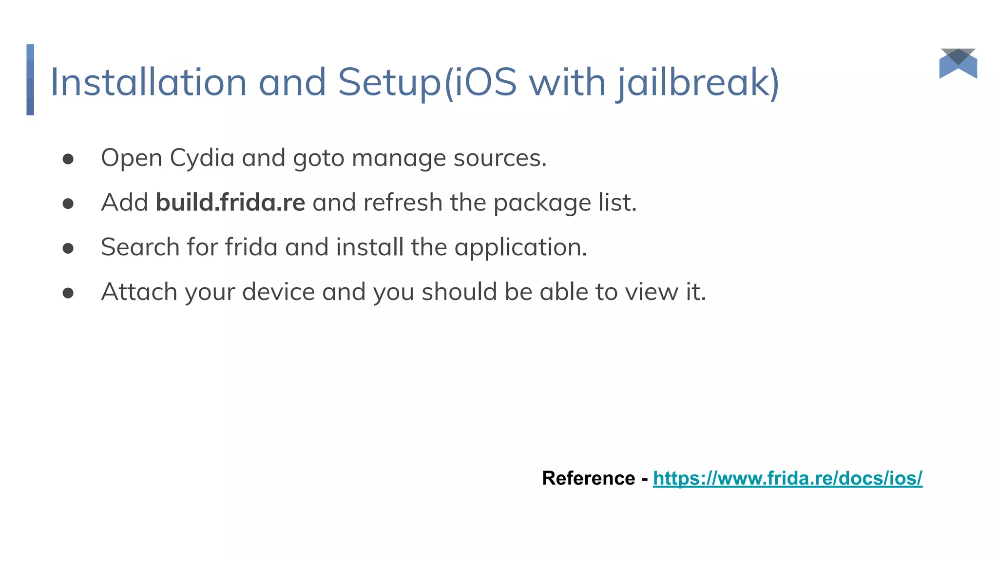 Installation and Setup(iOS with jailbreak)
● Open Cydia and goto manage sources.
● Add build.frida.re and refresh the package list.
● Search for frida and install the application.
● Attach your device and you should be able to view it.
Reference - https://www.frida.re/docs/ios/
 