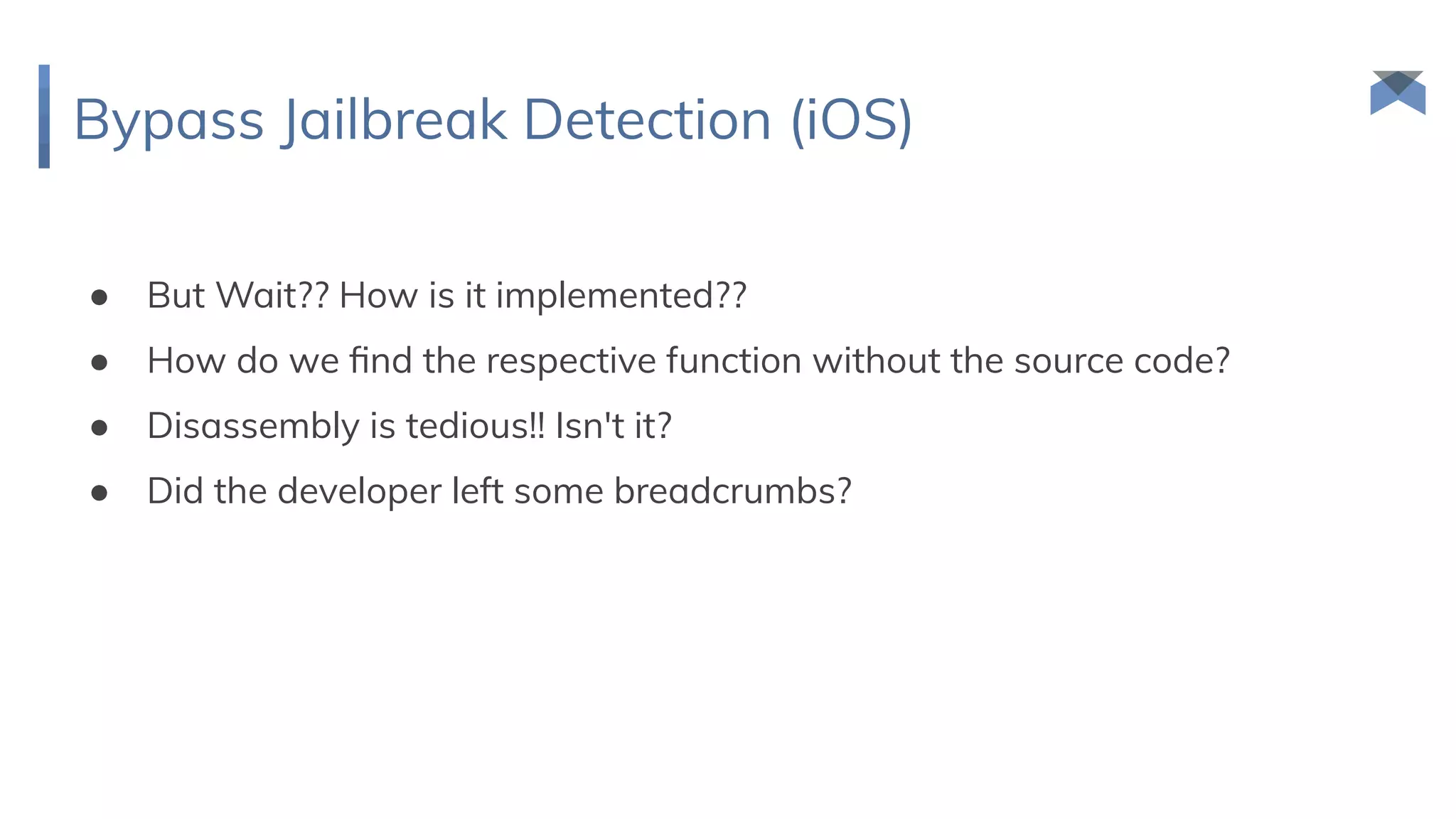 Bypass Jailbreak Detection (iOS)
● But Wait?? How is it implemented??
● How do we ﬁnd the respective function without the source code?
● Disassembly is tedious!! Isn't it?
● Did the developer left some breadcrumbs?
 