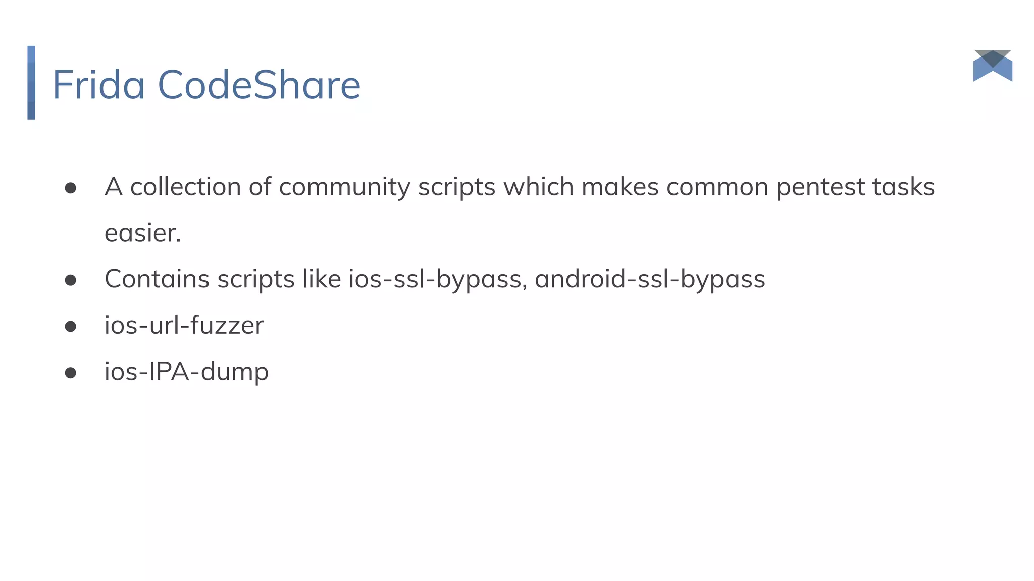 Frida CodeShare
● A collection of community scripts which makes common pentest tasks
easier.
● Contains scripts like ios-ssl-bypass, android-ssl-bypass
● ios-url-fuzzer
● ios-IPA-dump
 