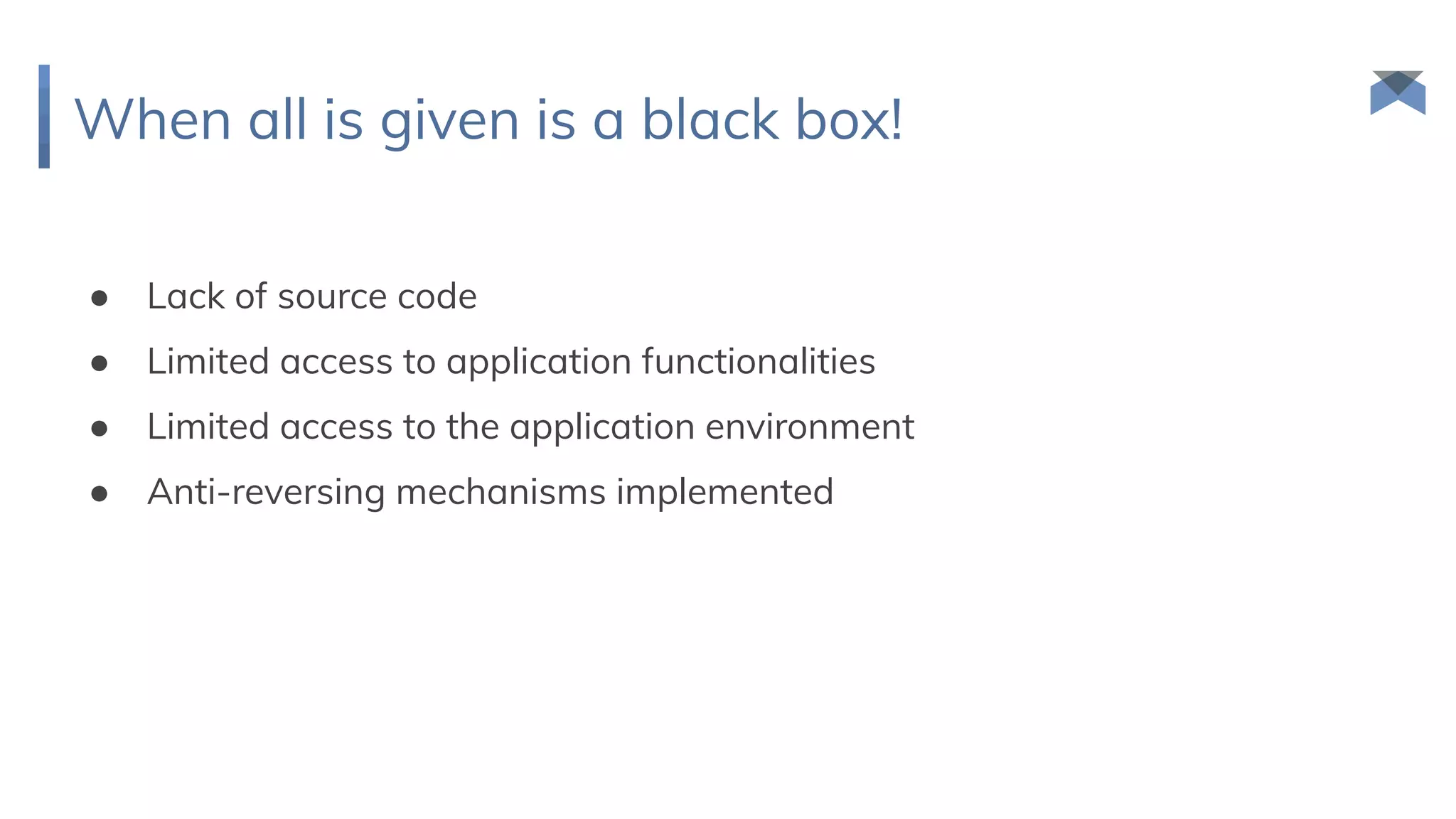 When all is given is a black box!
● Lack of source code
● Limited access to application functionalities
● Limited access to the application environment
● Anti-reversing mechanisms implemented
 