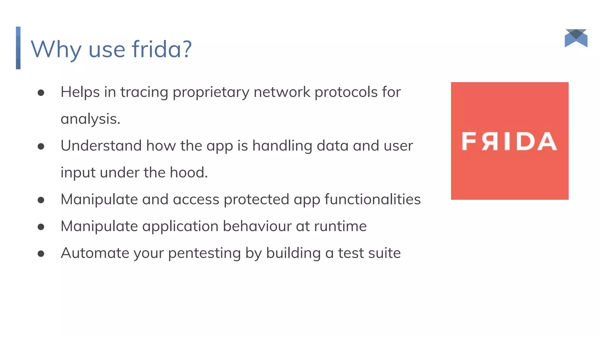 Why use frida?
● Helps in tracing proprietary network protocols for
analysis.
● Understand how the app is handling data and user
input under the hood.
● Manipulate and access protected app functionalities
● Manipulate application behaviour at runtime
● Automate your pentesting by building a test suite
 