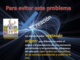 COMERCIO
INTERNACIONAL
Las denominadas "reglas de
origen" que diferencian entre el
origen y la procedencia de una mercancía
permitiendo a las autoridades aduaneras
de cada país saber cuáles son acreedores
de las ventajas arancelarias y cuáles no lo
son.
 