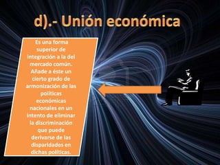 Es una forma
superior de
integración a la del
mercado común.
Añade a éste un
cierto grado de
armonización de las
políticas
económicas
nacionales en un
intento de eliminar
la discriminación
que puede
derivarse de las
disparidades en
dichas políticas.
 