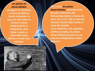 Los países no
desarrollados
persiguen el constituir
un área de defensa
frente al exterior, lo
que, por otro lado, va
contra la teoría
tradicional de la
integración, para
llevar a cabo un
desarrollo hacia
dentro, en este caso
del área.
Por contra los países
desarrollados, generalmente,
buscan el fomento del
librecambio dentro y fuera del
área. Así, la C.E. fija un Arancel
Exterior Común bajo frente al
resto del mundo.
En lo referente a los objetivos
político-sociales, los países
desarrollados buscan con sus
procesos integradores metas
diversas.
 