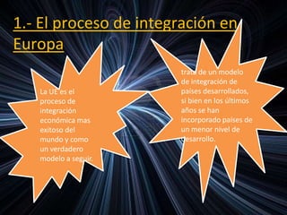 1.- El proceso de integración en
Europa
La UE es el
proceso de
integración
económica mas
exitoso del
mundo y como
un verdadero
modelo a seguir.
trata de un modelo
de integración de
países desarrollados,
si bien en los últimos
años se han
incorporado países de
un menor nivel de
desarrollo.
 
