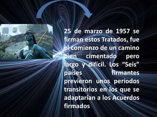 25 de marzo de 1957 se
firman estos Tratados, fue
el comienzo de un camino
bien cimentado pero
largo y difícil. Los “Seis”
países firmantes
previeron unos períodos
transitorios en los que se
adaptarían a los Acuerdos
firmados
 