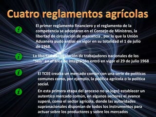 El primer reglamento financiero y el reglamento de la
competencia se adoptaran en el Consejo de Ministros, la
libertad de circulación de mercancía , por lo que la Unión
Aduanera pudo entrar en vigor en su totalidad el 1 de julio
de 1968.
La libertad de circulación de trabajadores nacionales de los
“Seis” en el área de integración entró en vigor el 29 de julio 1968
El TCEE creaba un mercado común con una serie de políticas
comunes como, por ejemplo, la política agrícola o la política
social.
En esta primera etapa del proceso no se logró establecer un
autentico mercado común, en algunos sectores el avance
superó, como el sector agrícola, donde las autoridades
supranacionales disponían de todos los instrumentos para
actuar sobre los productores y sobre los mercados.
 