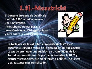 El Consejo Europeo de Dublín de
junio de 1990 acordó convocar
una Conferencia
Intergubernamental para la
creación de una UEM en tres fases
y otra sobre la unión política.
La fortaleza de la voluntad europeísta de los “Doce”
durante la segunda mitad de la década de los años 80 fue
capaz de promover una revisión en profundidad de los
Tratados comunitarios. Se pretendía impulsar la UEM y
avanzar sustancialmente en el terreno político, lo que era
y es bastante mas complicado.
 