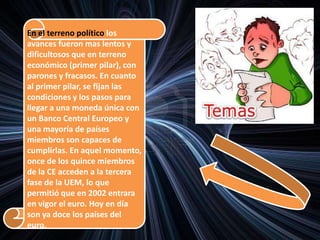 En el terreno político los
avances fueron mas lentos y
dificultosos que en terreno
económico (primer pilar), con
parones y fracasos. En cuanto
al primer pilar, se fijan las
condiciones y los pasos para
llegar a una moneda única con
un Banco Central Europeo y
una mayoría de países
miembros son capaces de
cumplirlas. En aquel momento,
once de los quince miembros
de la CE acceden a la tercera
fase de la UEM, lo que
permitió que en 2002 entrara
en vigor el euro. Hoy en día
son ya doce los países del
euro.
 
