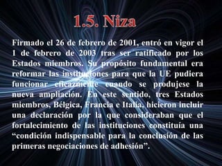 Firmado el 26 de febrero de 2001, entró en vigor el
1 de febrero de 2003 tras ser ratificado por los
Estados miembros. Su propósito fundamental era
reformar las instituciones para que la UE pudiera
funcionar eficazmente cuando se produjese la
nueva ampliación. En este sentido, tres Estados
miembros, Bélgica, Francia e Italia, hicieron incluir
una declaración por la que consideraban que el
fortalecimiento de las instituciones constituía una
“condición indispensable para la conclusión de las
primeras negociaciones de adhesión”.
 