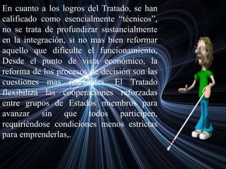 En cuanto a los logros del Tratado, se han
calificado como esencialmente “técnicos”,
no se trata de profundizar sustancialmente
en la integración, si no mas bien reformar
aquello que dificulte el funcionamiento,
Desde el punto de vista económico, la
reforma de los procesos de decisión son las
cuestiones mas relevantes. El Tratado
flexibiliza las cooperaciones reforzadas
entre grupos de Estados miembros para
avanzar sin que todos participen,
requiriéndose condiciones menos estrictas
para emprenderlas,.
 