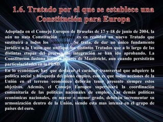 Adoptada en el Consejo Europeo de Bruselas de 17 y 18 de junio de 2004, la
aún no nata Constitución europea es en realidad un nuevo Tratado que
sustituirá a todos los anteriores. Se trata, de dar un único fundamento
jurídico a la Unión que unifique los distintos Tratados que a lo largo de las
distintas etapas del proceso de integración se han ido aprobando. La
Constitución fusiona los tres pilares de Maastricht, aun cuando persistirán
particularidades en la PESD.
En lo económico, hay que destacar el carácter transversal que adquiere la
política social y búsqueda del pleno empleo, esto es que todas acciones de la
Unión en el terreno económico deberán tener presente siempre estos
objetivos. Además, el Consejo Europeo supervisará la coordinación
comunitaria de las políticas nacionales de empleo. Las demás políticas
económicas nacionales, en mayor o menor grado, deberán incrementar su
armonización dentro de la Unión, siendo esta mas intensa en el grupo de
países del euro.
 