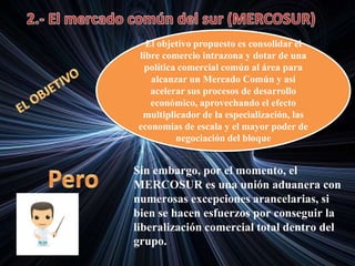 El objetivo propuesto es consolidar el
libre comercio intrazona y dotar de una
política comercial común al área para
alcanzar un Mercado Común y así
acelerar sus procesos de desarrollo
económico, aprovechando el efecto
multiplicador de la especialización, las
economías de escala y el mayor poder de
negociación del bloque
Sin embargo, por el momento, el
MERCOSUR es una unión aduanera con
numerosas excepciones arancelarias, si
bien se hacen esfuerzos por conseguir la
liberalización comercial total dentro del
grupo.
 