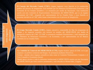 Definicióndelos
tresórganos
decisorios
El Consejo del Mercado Común (CMC), órgano supremo cuya función es la conducción
política del proceso de integración. Está formado por los Ministros de Relaciones Exteriores y de
Economía de los Estados miembros y se pronuncia por medio de Decisiones. Esta institución
cuenta con una Comisión de Representantes Permanentes del MERCOSUR, que es un órgano
permanente del CMC, integrado por representantes de los Estados Parte y cuya función es
presentar iniciativas al CMC sobre temas relacionados con el proceso de integración.
El Grupo Mercado Común (GMC), órgano ejecutivo, responsable de fijar los programas de
trabajo y de negociar acuerdos con terceros en nombre del MERCOSUR, por medio de
delegación expresa del CMC. El GMC se pronuncia mediante Resoluciones y está integrado por
los Ministros de Relaciones Exteriores y de Economía, y por representantes de los Bancos
Centrales de los Estados Parte.
La Comisión de Comercio del MERCOSUR (CCM), órgano técnico, apoya al GMC en lo que
respecta a la política comercial del bloque. Se pronuncia mediante Directivas.
Existen , además otros órganos consultivos tales como la Comisión Parlamentaria Conjunta o el
Foro Consultivo Económico Social.
Dando apoyo técnico a toda la estructura institucional el MERCOSUR cuenta con una Secretaria
del MERCOSUR que tiene carácter permanente y está ubicada en Montevideo, Uruguay.
 