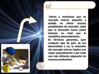 Vamos a mencionar que un
mercado interior pequeño y
aislado no ofrece muchas
posibilidades de inversión, dado
que la demanda nunca podrá
alcanzar un nivel que la
rentabilice adecuadamente.
En términos generales, para
cualquier tipo de país, ya sea
desarrollado o no, la extensión
del mercado interno implica una
mejor especialización y por ende
una más eficiente asignación de
recursos productivos.
 