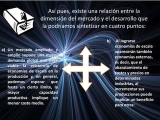 Así pues, existe una relación entre la
dimensión del mercado y el desarrollo que
la podríamos sintetizar en cuatro puntos:
a) Un mercado ampliado y
amplio supone una mayor
demanda global que hace
viable la existencia de
economías de escala en la
producción y, en general,
podemos esperar que
hasta un cierto límite, la
mayor capacidad
productiva implique un
menor coste medio.
b) Al lograrse
economías de escala
aparecerán también
economías externas,
es decir, que el
abaratamiento de
costes y precios en
determinadas
industrias, al
incrementar sus
producciones puede
implicar un beneficio
para otras:
 