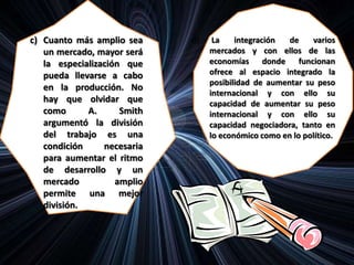 c) Cuanto más amplio sea
un mercado, mayor será
la especialización que
pueda llevarse a cabo
en la producción. No
hay que olvidar que
como A. Smith
argumentó la división
del trabajo es una
condición necesaria
para aumentar el ritmo
de desarrollo y un
mercado amplio
permite una mejor
división.
d) La integración de varios
mercados y con ellos de las
economías donde funcionan
ofrece al espacio integrado la
posibilidad de aumentar su peso
internacional y con ello su
capacidad de aumentar su peso
internacional y con ello su
capacidad negociadora, tanto en
lo económico como en lo político.
 