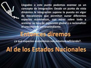 Llegados a este punto podemos avanzar ya un
concepto de integración: Desde un punto de vista
dinámico la integración supone la puesta en vigor
de mecanismos que permitan aunar diferentes
espacios económicos, con miras sobre todo a
acelerar su tasa de expansión global y a racionalizar
el crecimiento correspondiente.
¿a qué espacios económicos nos estamos refiriendo?.
 