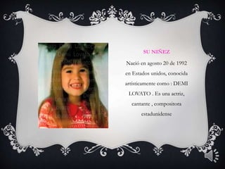 SU NIÑEZ
Nació en agosto 20 de 1992
en Estados unidos, conocida
artísticamente como : DEMI
LOVATO . Es una actriz,
cantante , compositora
estadunidense